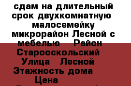 сдам на длительный срок двухкомнатную  малосемейку микрорайон Лесной с мебелью  › Район ­ Старооскольский  › Улица ­ Лесной  › Этажность дома ­ 9 › Цена ­ 9 000 - Белгородская обл., Старооскольский р-н, Старый Оскол г. Недвижимость » Квартиры аренда   . Белгородская обл.